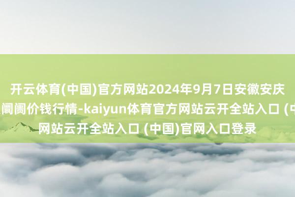 开云体育(中国)官方网站2024年9月7日安徽安庆市龙狮桥蔬菜批发阛阓价钱行情-kaiyun体育官方网站云开全站入口 (中国)官网入口登录