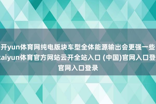 开yun体育网纯电版块车型全体能源输出会更强一些-kaiyun体育官方网站云开全站入口 (中国)官网入口登录