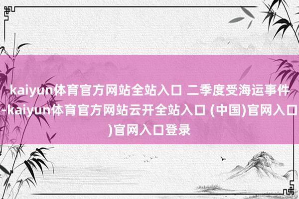 kaiyun体育官方网站全站入口 二季度受海运事件影响-kaiyun体育官方网站云开全站入口 (中国)官网入口登录