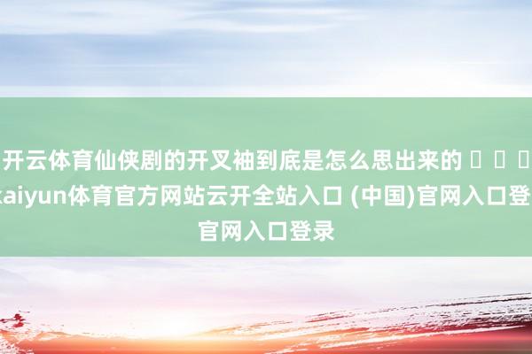 开云体育仙侠剧的开叉袖到底是怎么思出来的 ​​​-kaiyun体育官方网站云开全站入口 (中国)官网入口登录