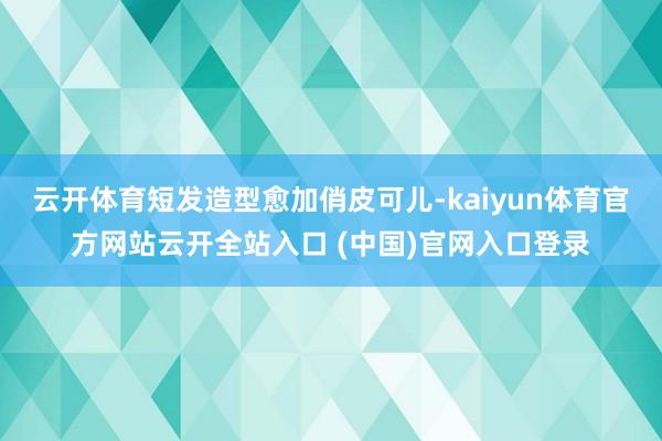 云开体育短发造型愈加俏皮可儿-kaiyun体育官方网站云开全站入口 (中国)官网入口登录