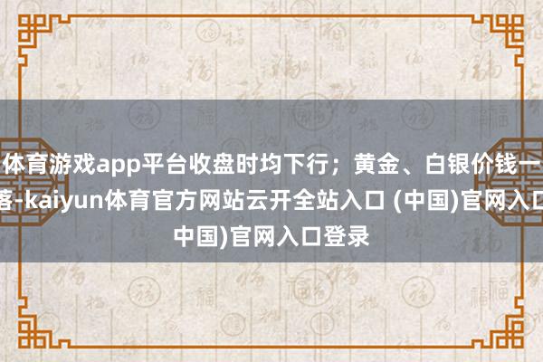 体育游戏app平台收盘时均下行；黄金、白银价钱一样下落-kaiyun体育官方网站云开全站入口 (中国)官网入口登录