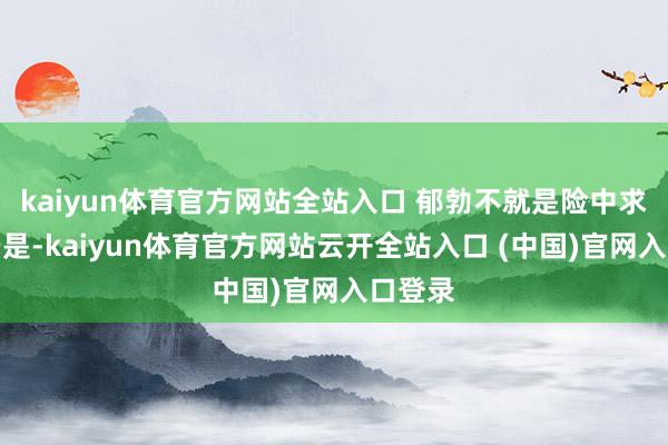 kaiyun体育官方网站全站入口 郁勃不就是险中求么？于是-kaiyun体育官方网站云开全站入口 (中国)官网入口登录