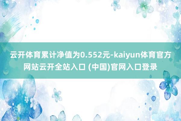 云开体育累计净值为0.552元-kaiyun体育官方网站云开全站入口 (中国)官网入口登录