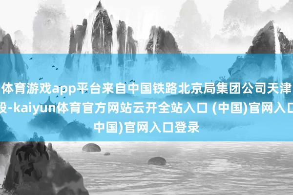 体育游戏app平台来自中国铁路北京局集团公司天津机务段-kaiyun体育官方网站云开全站入口 (中国)官网入口登录