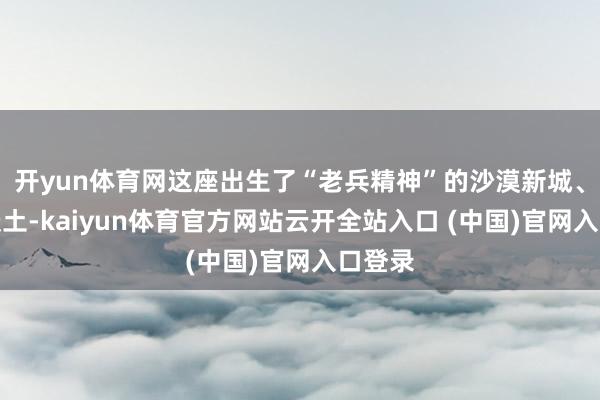 开yun体育网这座出生了“老兵精神”的沙漠新城、红色沃土-kaiyun体育官方网站云开全站入口 (中国)官网入口登录