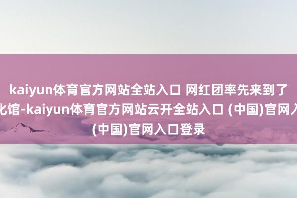 kaiyun体育官方网站全站入口 网红团率先来到了东莞文化馆-kaiyun体育官方网站云开全站入口 (中国)官网入口登录