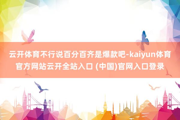 云开体育不行说百分百齐是爆款吧-kaiyun体育官方网站云开全站入口 (中国)官网入口登录