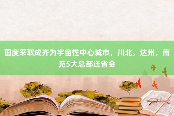 国度采取成齐为宇宙性中心城市，川北，达州，南充5大总部迁省会