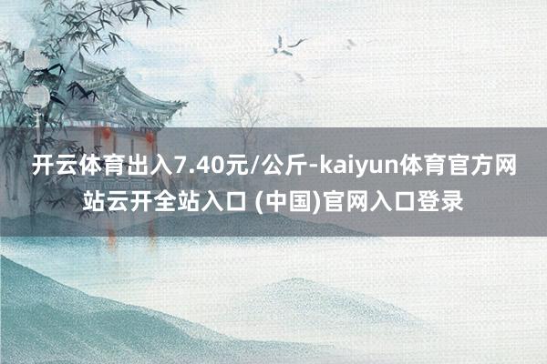 开云体育出入7.40元/公斤-kaiyun体育官方网站云开全站入口 (中国)官网入口登录