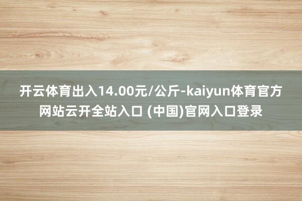 开云体育出入14.00元/公斤-kaiyun体育官方网站云开全站入口 (中国)官网入口登录