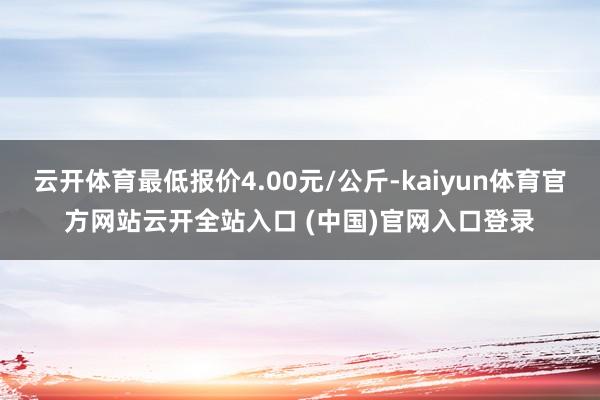 云开体育最低报价4.00元/公斤-kaiyun体育官方网站云开全站入口 (中国)官网入口登录