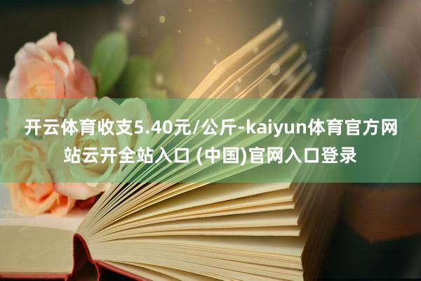 开云体育收支5.40元/公斤-kaiyun体育官方网站云开全站入口 (中国)官网入口登录