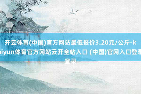 开云体育(中国)官方网站最低报价3.20元/公斤-kaiyun体育官方网站云开全站入口 (中国)官网入口登录