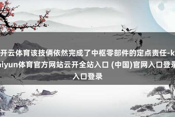 开云体育该技俩依然完成了中枢零部件的定点责任-kaiyun体育官方网站云开全站入口 (中国)官网入口登录