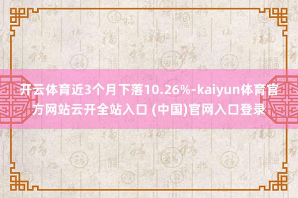 开云体育近3个月下落10.26%-kaiyun体育官方网站云开全站入口 (中国)官网入口登录