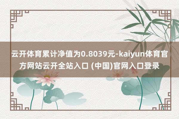 云开体育累计净值为0.8039元-kaiyun体育官方网站云开全站入口 (中国)官网入口登录