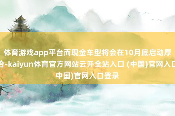 体育游戏app平台而现金车型将会在10月底启动厚爱妥洽-kaiyun体育官方网站云开全站入口 (中国)官网入口登录