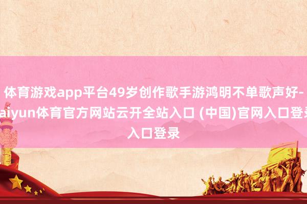 体育游戏app平台49岁创作歌手游鸿明不单歌声好-kaiyun体育官方网站云开全站入口 (中国)官网入口登录