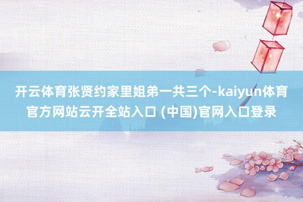 开云体育张贤约家里姐弟一共三个-kaiyun体育官方网站云开全站入口 (中国)官网入口登录