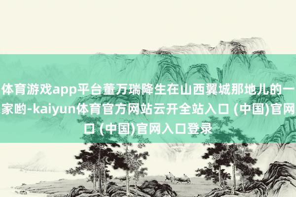 体育游戏app平台董万瑞降生在山西翼城那地儿的一个世俗农家哟-kaiyun体育官方网站云开全站入口 (中国)官网入口登录