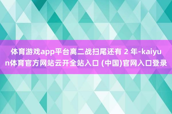 体育游戏app平台离二战扫尾还有 2 年-kaiyun体育官方网站云开全站入口 (中国)官网入口登录