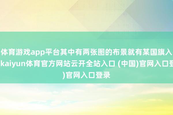 体育游戏app平台其中有两张图的布景就有某国旗入镜-kaiyun体育官方网站云开全站入口 (中国)官网入口登录