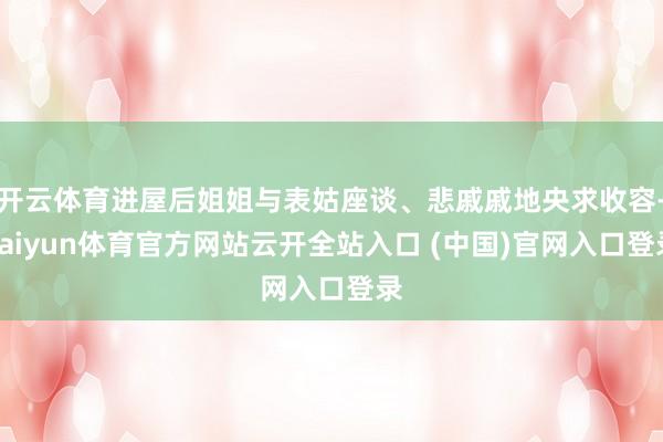 开云体育进屋后姐姐与表姑座谈、悲戚戚地央求收容-kaiyun体育官方网站云开全站入口 (中国)官网入口登录