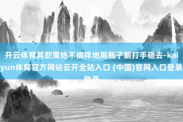 开云体育其部属绝不徜徉地用瓶子朝打手砸去-kaiyun体育官方网站云开全站入口 (中国)官网入口登录