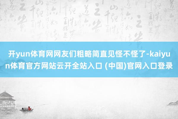 开yun体育网网友们粗略简直见怪不怪了-kaiyun体育官方网站云开全站入口 (中国)官网入口登录