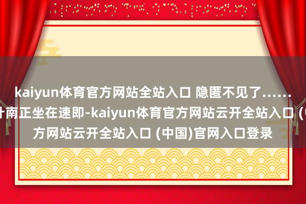 kaiyun体育官方网站全站入口 隐匿不见了………………此时的叶南正坐在速即-kaiyun体育官方网站云开全站入口 (中国)官网入口登录