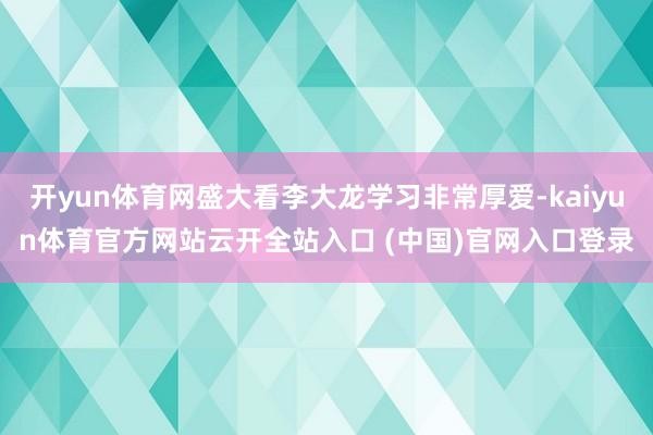 开yun体育网盛大看李大龙学习非常厚爱-kaiyun体育官方网站云开全站入口 (中国)官网入口登录