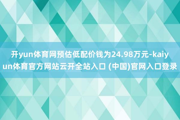 开yun体育网预估低配价钱为24.98万元-kaiyun体育官方网站云开全站入口 (中国)官网入口登录