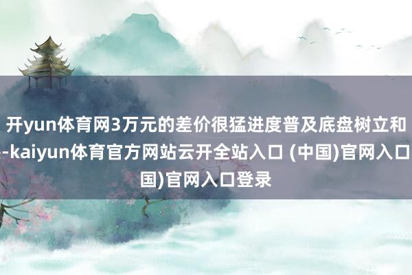 开yun体育网3万元的差价很猛进度普及底盘树立和质感-kaiyun体育官方网站云开全站入口 (中国)官网入口登录