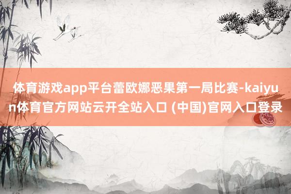 体育游戏app平台蕾欧娜恶果第一局比赛-kaiyun体育官方网站云开全站入口 (中国)官网入口登录