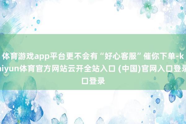 体育游戏app平台更不会有“好心客服”催你下单-kaiyun体育官方网站云开全站入口 (中国)官网入口登录