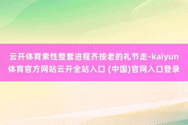 云开体育索性整套进程齐按老的礼节走-kaiyun体育官方网站云开全站入口 (中国)官网入口登录