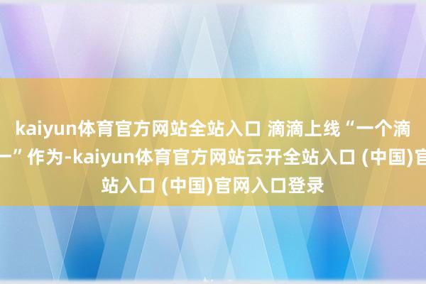 kaiyun体育官方网站全站入口 滴滴上线“一个滴滴、畅行十一”作为-kaiyun体育官方网站云开全站入口 (中国)官网入口登录