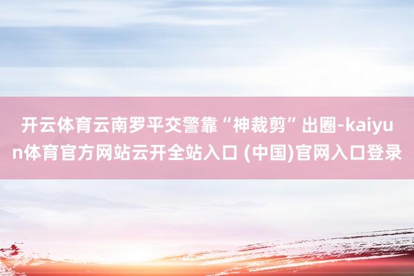 开云体育云南罗平交警靠“神裁剪”出圈-kaiyun体育官方网站云开全站入口 (中国)官网入口登录