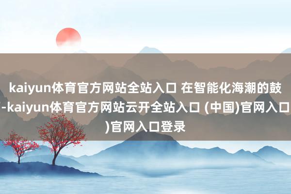 kaiyun体育官方网站全站入口 在智能化海潮的鼓吹下-kaiyun体育官方网站云开全站入口 (中国)官网入口登录