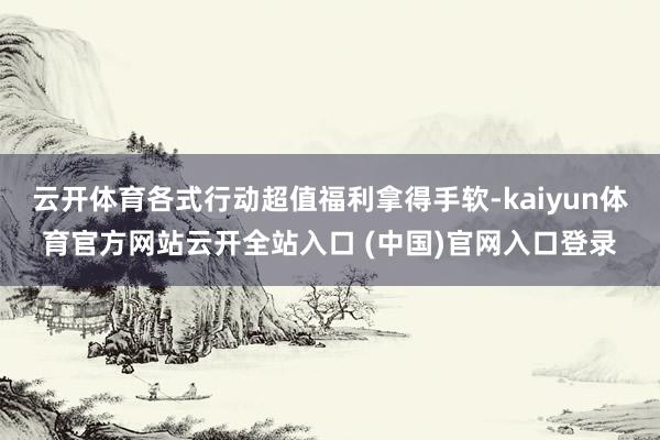 云开体育各式行动超值福利拿得手软-kaiyun体育官方网站云开全站入口 (中国)官网入口登录