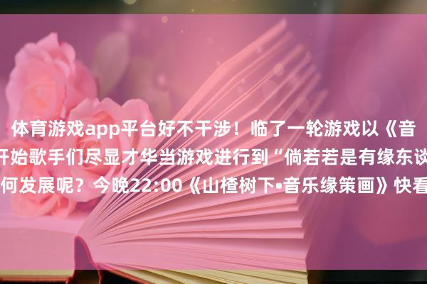 体育游戏app平台好不干涉！临了一轮游戏以《音乐缘策画》中的“缘”字开始歌手们尽显才华当游戏进行到“倘若若是有缘东谈主们来了”还会奈何发展呢？今晚22:00《山楂树下•音乐缘策画》快看他们奈何“互换东谈主生”！-kaiyun体育官方网站云开全站入口 (中国)官网入口登录