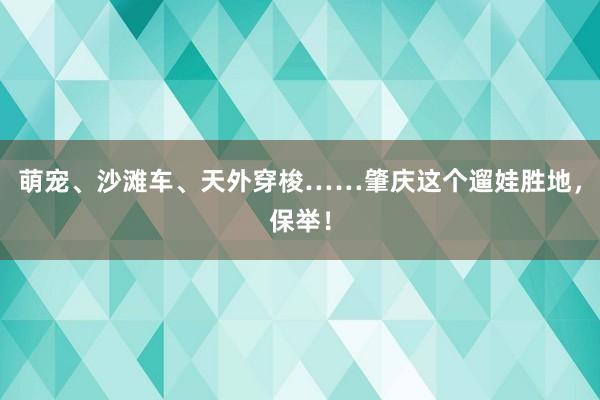 萌宠、沙滩车、天外穿梭……肇庆这个遛娃胜地，保举！