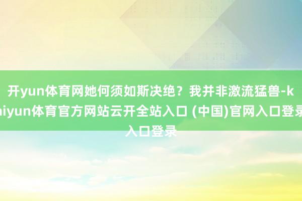 开yun体育网她何须如斯决绝？我并非激流猛兽-kaiyun体育官方网站云开全站入口 (中国)官网入口登录