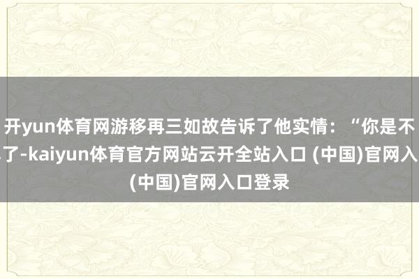 开yun体育网游移再三如故告诉了他实情：“你是不是误解了-kaiyun体育官方网站云开全站入口 (中国)官网入口登录