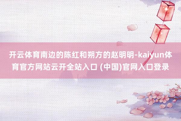 开云体育南边的陈红和朔方的赵明明-kaiyun体育官方网站云开全站入口 (中国)官网入口登录