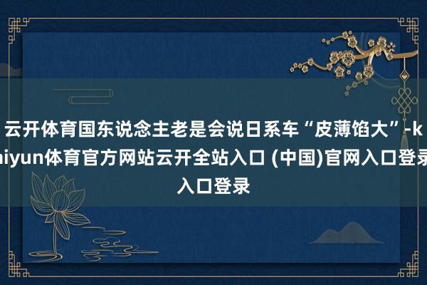 云开体育国东说念主老是会说日系车“皮薄馅大”-kaiyun体育官方网站云开全站入口 (中国)官网入口登录