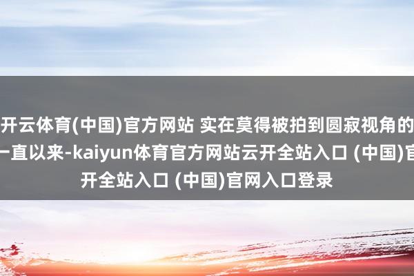 开云体育(中国)官方网站 实在莫得被拍到圆寂视角的相片...其实一直以来-kaiyun体育官方网站云开全站入口 (中国)官网入口登录