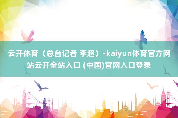 云开体育（总台记者 李超）-kaiyun体育官方网站云开全站入口 (中国)官网入口登录