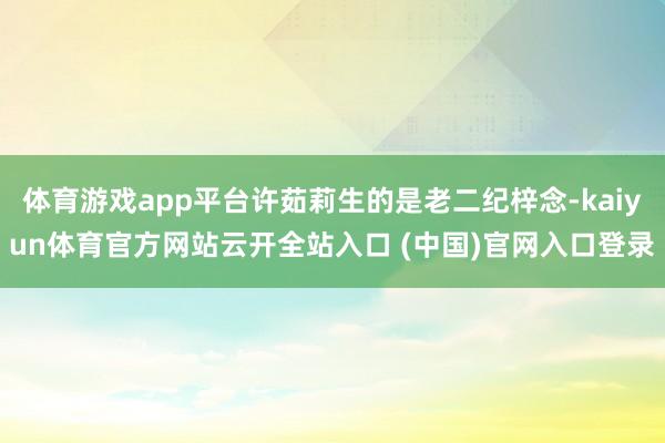 体育游戏app平台许茹莉生的是老二纪梓念-kaiyun体育官方网站云开全站入口 (中国)官网入口登录